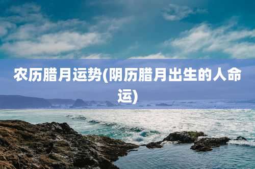 农历腊月运势(阴历腊月出生的人命运)