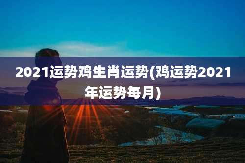 2021运势鸡生肖运势(鸡运势2021年运势每月)