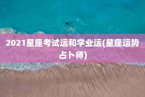 2021星座考试运和学业运(星座运势占卜师)