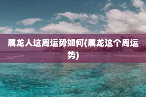 属龙人这周运势如何(属龙这个周运势)