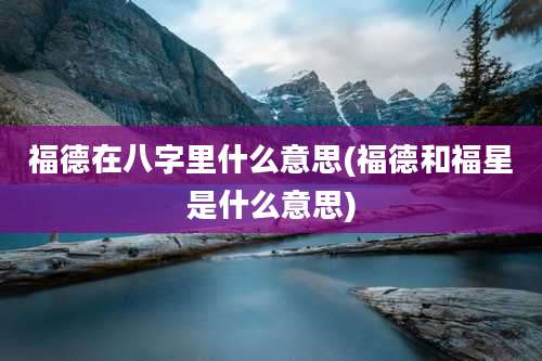 福德在八字里什么意思(福德和福星是什么意思)