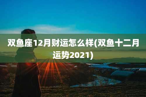 双鱼座12月财运怎么样(双鱼十二月运势2021)