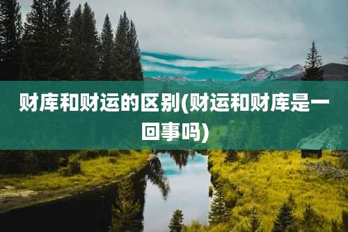 财库和财运的区别(财运和财库是一回事吗)