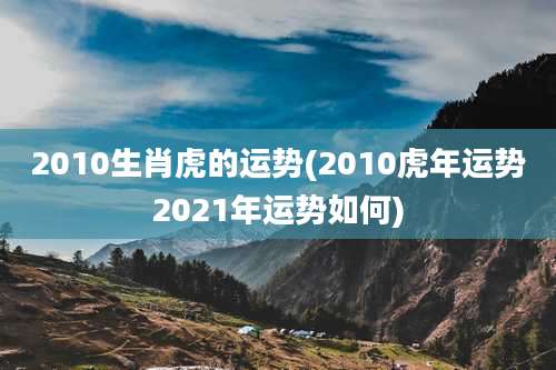 2010生肖虎的运势(2010虎年运势2021年运势如何)