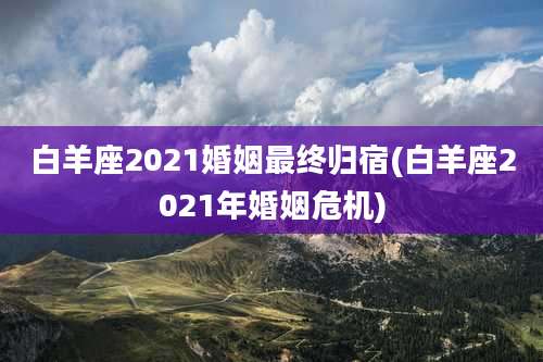 白羊座2021婚姻最终归宿(白羊座2021年婚姻危机)