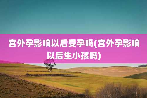 宫外孕影响以后受孕吗(宫外孕影响以后生小孩吗)