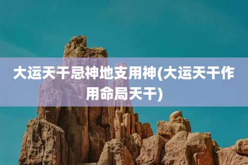 大运天干忌神地支用神(大运天干作用命局天干)