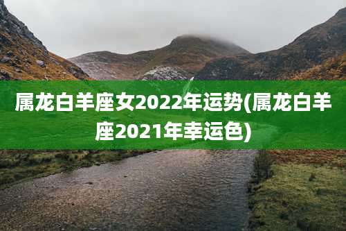 属龙白羊座女2022年运势(属龙白羊座2021年幸运色)