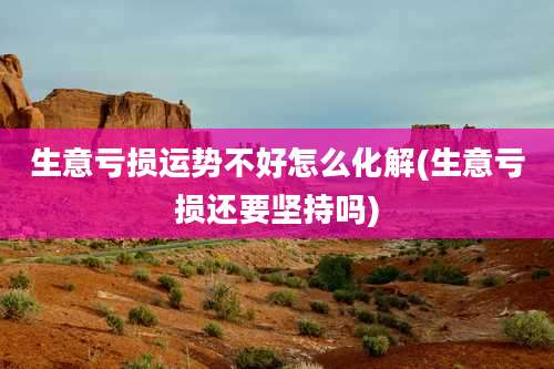 生意亏损运势不好怎么化解(生意亏损还要坚持吗)