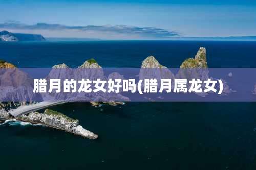 腊月的龙女好吗(腊月属龙女)