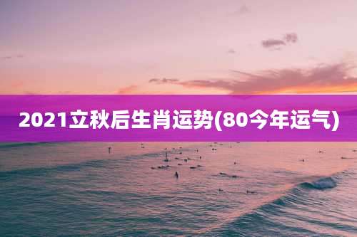 2021立秋后生肖运势(80今年运气)