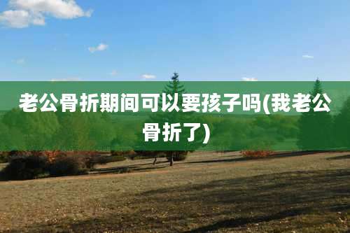 老公骨折期间可以要孩子吗(我老公骨折了)