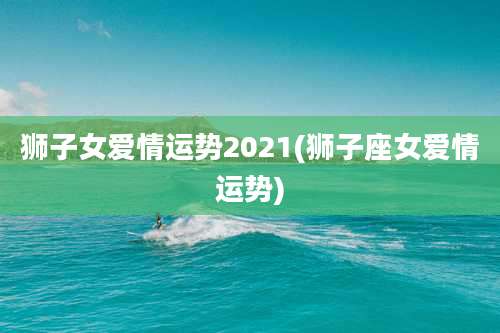 狮子女爱情运势2021(狮子座女爱情运势)