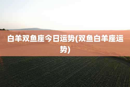 白羊双鱼座今日运势(双鱼白羊座运势)