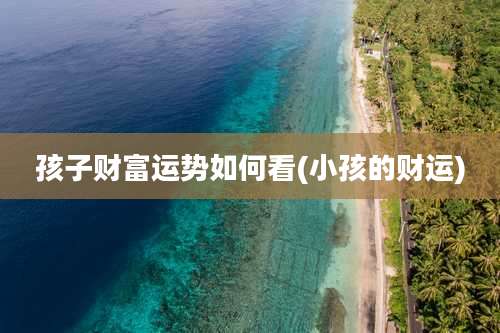 孩子财富运势如何看(小孩的财运)