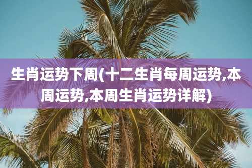 生肖运势下周(十二生肖每周运势,本周运势,本周生肖运势详解)
