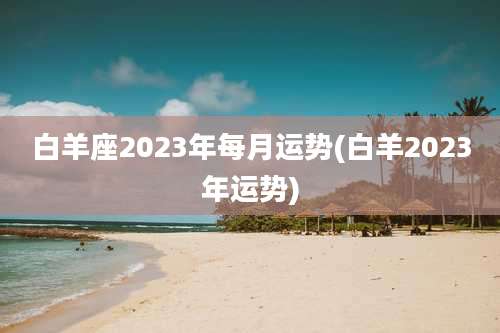 白羊座2023年每月运势(白羊2023年运势)