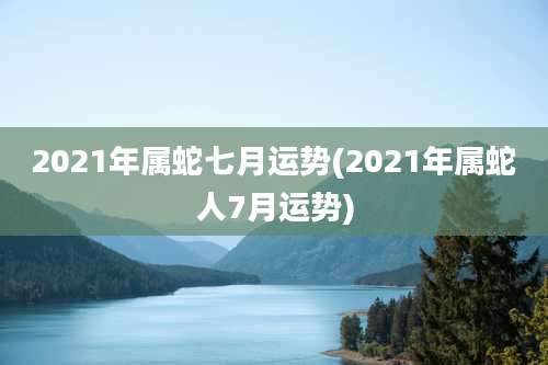2021年属蛇七月运势(2021年属蛇人7月运势)