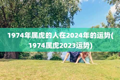 1974年属虎的人在2024年的运势(1974属虎2023运势)