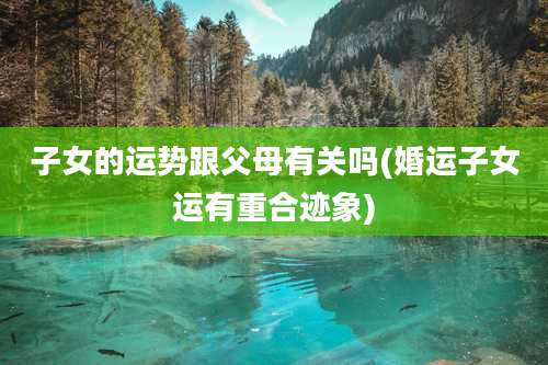 子女的运势跟父母有关吗(婚运子女运有重合迹象)