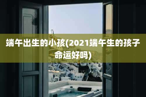 端午出生的小孩(2021端午生的孩子命运好吗)