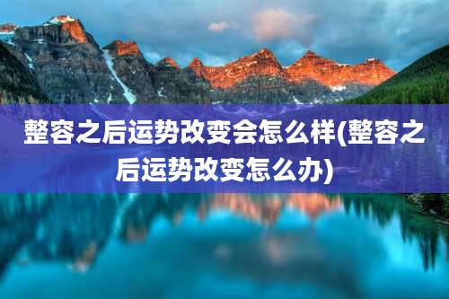 整容之后运势改变会怎么样(整容之后运势改变怎么办)