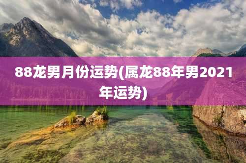 88龙男月份运势(属龙88年男2021年运势)
