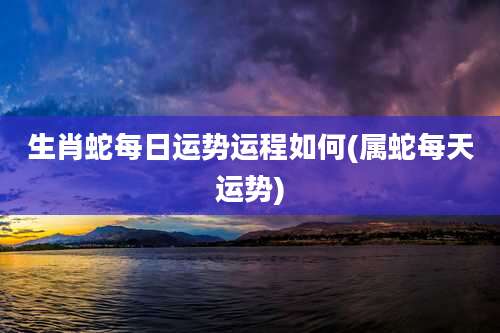 生肖蛇每日运势运程如何(属蛇每天运势)