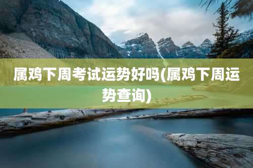 属鸡下周考试运势好吗(属鸡下周运势查询)