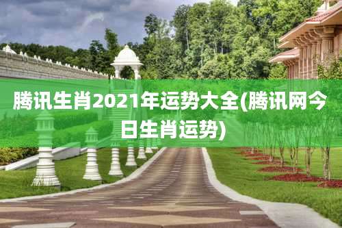 腾讯生肖2021年运势大全(腾讯网今日生肖运势)
