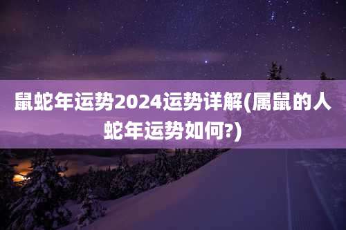 鼠蛇年运势2024运势详解(属鼠的人蛇年运势如何?)