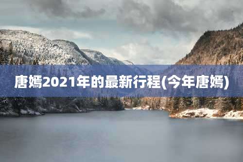 唐嫣2021年的最新行程(今年唐嫣)