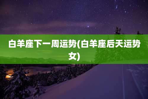 白羊座下一周运势(白羊座后天运势女)