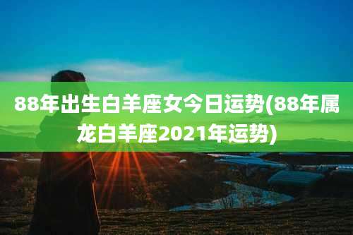 88年出生白羊座女今日运势(88年属龙白羊座2021年运势)