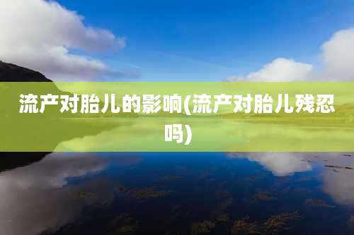 流产对胎儿的影响(流产对胎儿残忍吗)