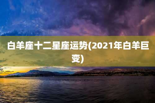 白羊座十二星座运势(2021年白羊巨变)