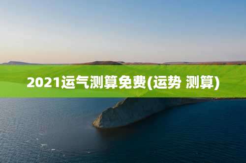 2021运气测算免费(运势 测算)
