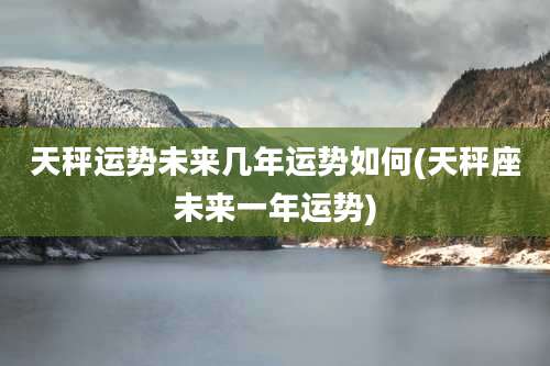 天秤运势未来几年运势如何(天秤座未来一年运势)