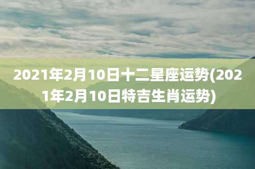 2021年2月10日十二星座运势(2021年2月10日特吉生肖运势)