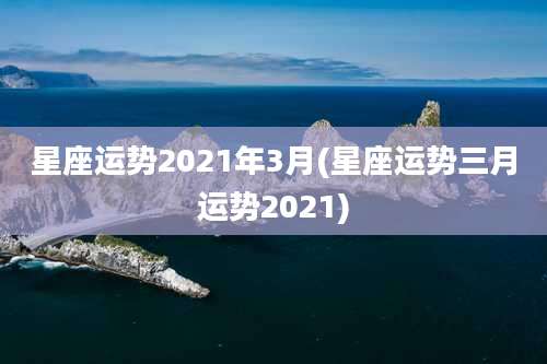 星座运势2021年3月(星座运势三月运势2021)