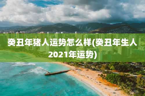 癸丑年猪人运势怎么样(癸丑年生人2021年运势)