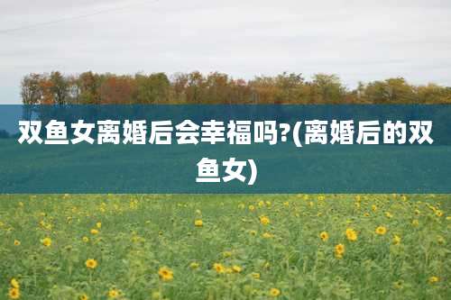 双鱼女离婚后会幸福吗?(离婚后的双鱼女)