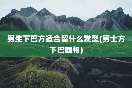男生下巴方适合留什么发型(男士方下巴面相)