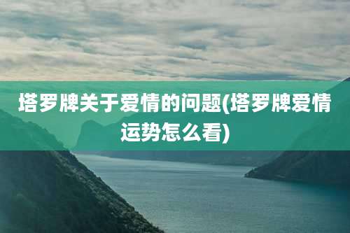 塔罗牌关于爱情的问题(塔罗牌爱情运势怎么看)