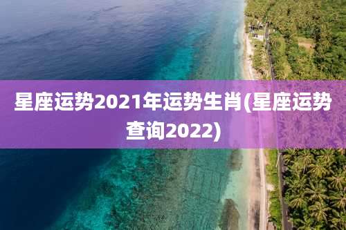 星座运势2021年运势生肖(星座运势查询2022)