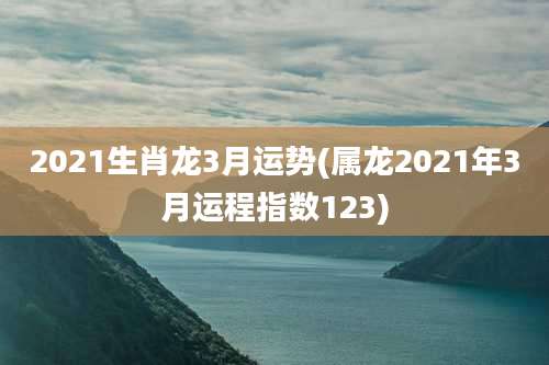 2021生肖龙3月运势(属龙2021年3月运程指数123)