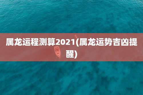 属龙运程测算2021(属龙运势吉凶提醒)
