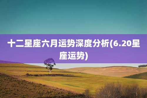 十二星座六月运势深度分析(6.20星座运势)