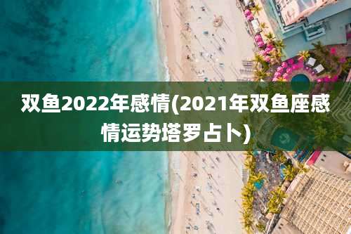 双鱼2022年感情(2021年双鱼座感情运势塔罗占卜)