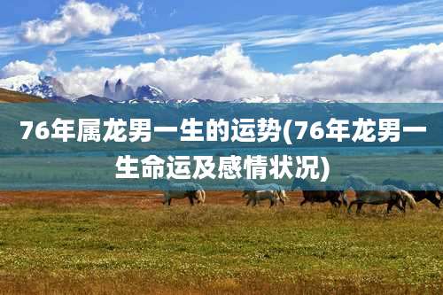 76年属龙男一生的运势(76年龙男一生命运及感情状况)